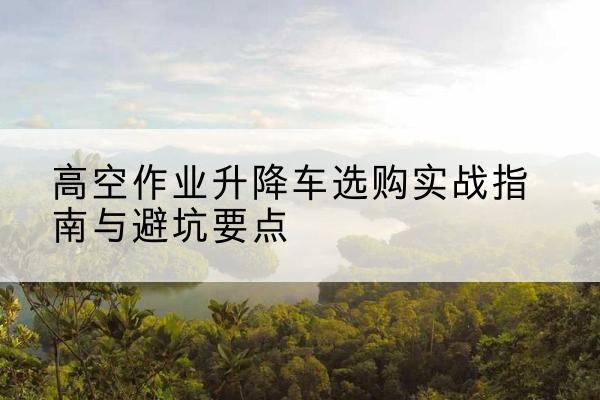 咸宁升降车怎么选-高空作业升降车选购实战指南与避坑要点