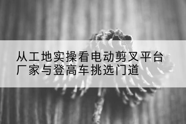 咸宁电动剪叉升降平台厂家-从工地实操看电动剪叉平台厂家与登高车挑选门道