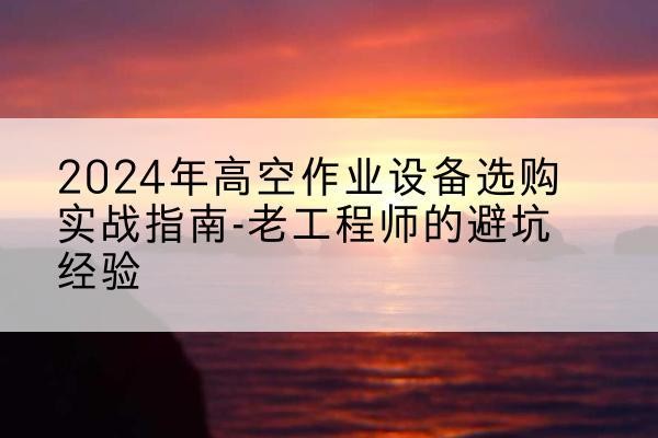 咸宁高空作业升降机厂家推荐-2024年高空作业设备选购实战指南-老工程师的避坑经验