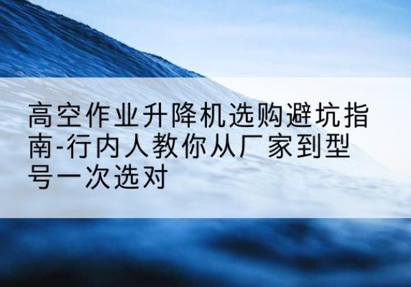 咸宁升降平台厂家-高空作业升降机选购避坑指南-行内人教你从厂家到型号一次选对