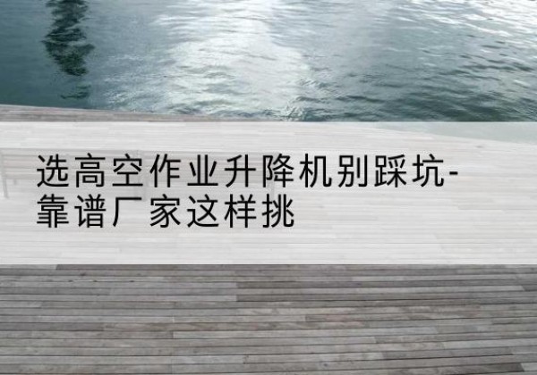 咸宁剪叉式升降机厂家-选高空作业升降机别踩坑-靠谱厂家这样挑