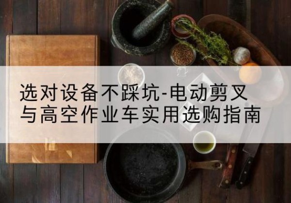 咸宁电动剪叉升降平台怎么选-选对设备不踩坑-电动剪叉与高空作业车实用选购指南