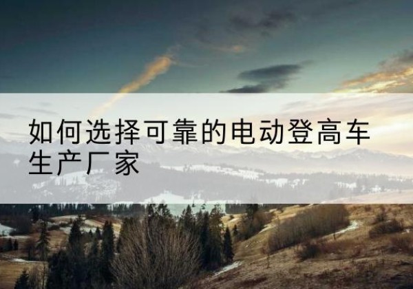 咸宁电动登高车厂家-如何选择可靠的电动登高车生产厂家