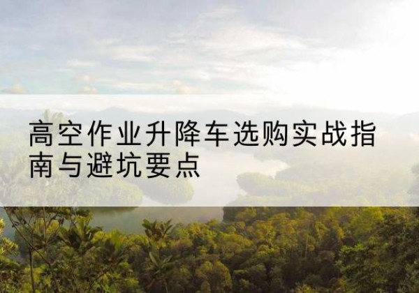 咸宁升降车怎么选-高空作业升降车选购实战指南与避坑要点
