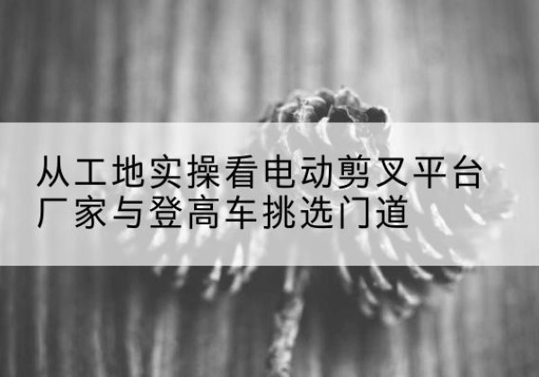 咸宁电动剪叉升降平台厂家-从工地实操看电动剪叉平台厂家与登高车挑选门道