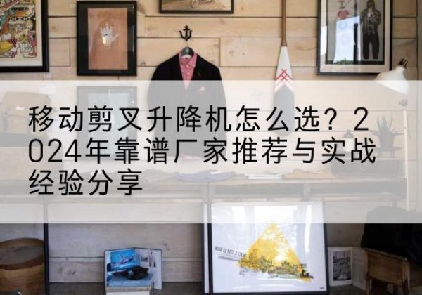 咸宁升降平台厂家推荐-移动剪叉升降机怎么选？2024年靠谱厂家推荐与实战经验分享