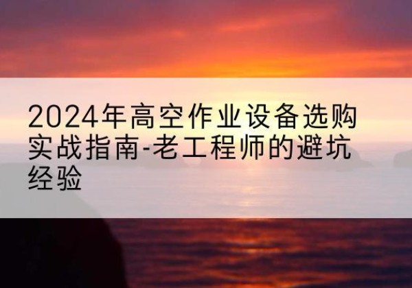 咸宁高空作业升降机厂家推荐-2024年高空作业设备选购实战指南-老工程师的避坑经验